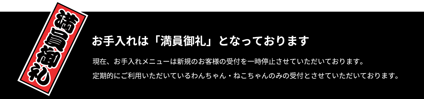 お手入れは「満員御礼」となっております。現在、お手入れメニューは新規のお客様の受付を一時停止させていただいております。
定期的にご利用いただいているわんちゃん・ねこちゃんのみの受付とさせていただいております。